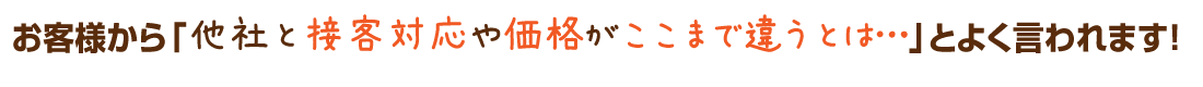 お客様から「他社と接客対応や価格がここまで違うとは…」とよく言われます！
